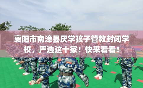 襄阳市南漳县厌学孩子管教封闭学校，严选这十家！快来看看！