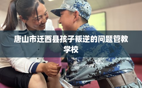 唐山市迁西县孩子叛逆的问题管教学校 唐山市迁西县孩子叛逆的问题管教学校
