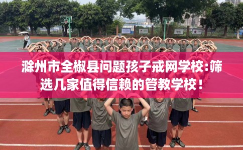 滁州市全椒县问题孩子戒网学校:筛选几家值得信赖的管教学校！