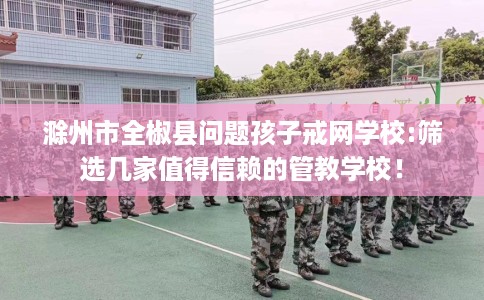 滁州市全椒县问题孩子戒网学校:筛选几家值得信赖的管教学校！