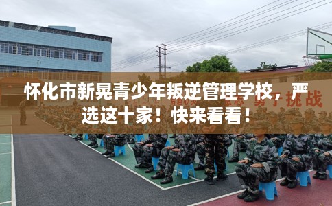 怀化市新晃青少年叛逆管理学校，严选这十家！快来看看！