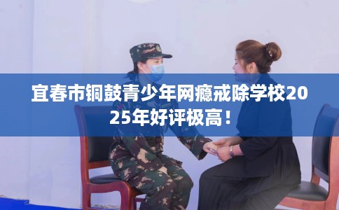 宜春市铜鼓青少年网瘾戒除学校2025年好评极高！