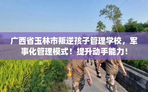 广西省玉林市叛逆孩子管理学校,军事化管理模式!提升动手能力! 广西省玉林市叛逆孩子管理学校,军事化管理模式!提升动手能力!