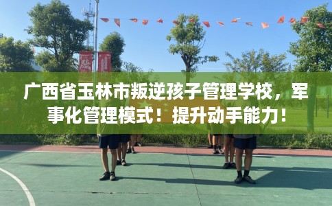 广西省玉林市叛逆孩子管理学校，军事化管理模式！提升动手能力！