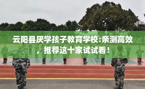 云阳县厌学孩子教育学校:亲测高效,推荐这十家试试看! 云阳县厌学孩子教育学校:亲测高效,推荐这十家试试看!