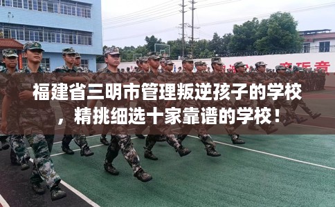福建省三明市管理叛逆孩子的学校，精挑细选十家靠谱的学校！