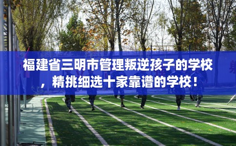 福建省三明市管理叛逆孩子的学校，精挑细选十家靠谱的学校！