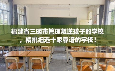 福建省三明市管理叛逆孩子的学校，精挑细选十家靠谱的学校！