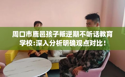 周口市鹿邑孩子叛逆期不听话教育学校:深入分析明确观点对比！