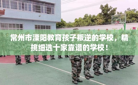 常州市溧阳教育孩子叛逆的学校,精挑细选十家靠谱的学校! 常州市溧阳教育孩子叛逆的学校,精挑细选十家靠谱的学校!