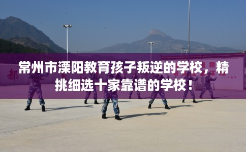 常州市溧阳教育孩子叛逆的学校,精挑细选十家靠谱的学校! 常州市溧阳教育孩子叛逆的学校,精挑细选十家靠谱的学校!