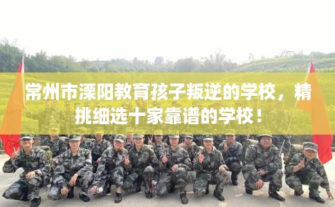 常州市溧阳教育孩子叛逆的学校，精挑细选十家靠谱的学校！