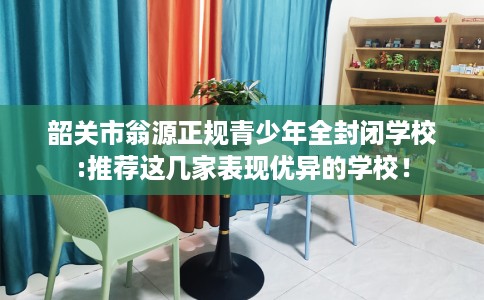 韶关市翁源正规青少年全封闭学校:推荐这几家表现优异的学校! 韶关市翁源正规青少年全封闭学校:推荐这几家表现优异的学校!
