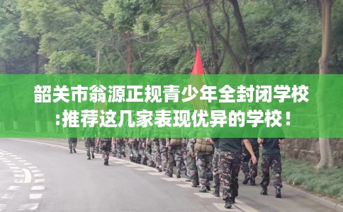 韶关市翁源正规青少年全封闭学校:推荐这几家表现优异的学校! 韶关市翁源正规青少年全封闭学校:推荐这几家表现优异的学校!