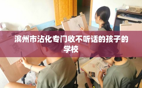滨州市沾化专门收不听话的孩子的学校 滨州市沾化专门收不听话的孩子的学校