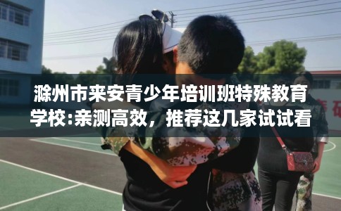 滁州市来安青少年培训班特殊教育学校:亲测高效，推荐这几家试试看！