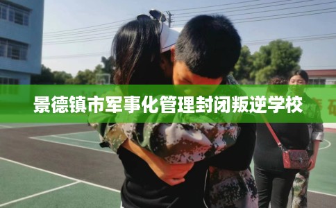 景德镇市军事化管理封闭叛逆学校 景德镇市军事化管理封闭叛逆学校