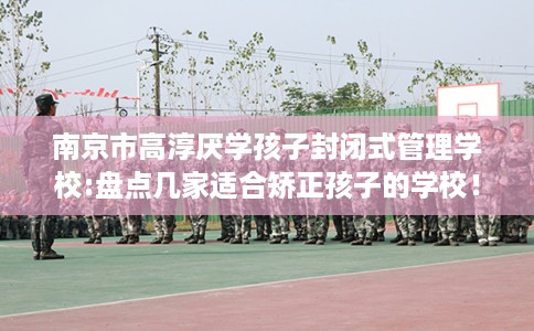 南京市高淳厌学孩子封闭式管理学校:盘点几家适合矫正孩子的学校！