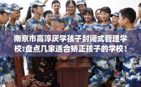 南京市高淳厌学孩子封闭式管理学校:盘点几家适合矫正孩子的学校！