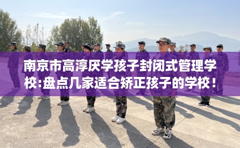 南京市高淳厌学孩子封闭式管理学校:盘点几家适合矫正孩子的学校！