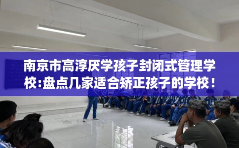 南京市高淳厌学孩子封闭式管理学校:盘点几家适合矫正孩子的学校！