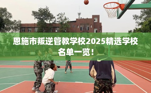 恩施市叛逆管教学校2025精选学校名单一览！