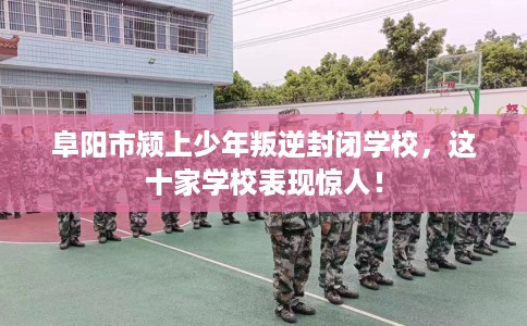 阜阳市颍上少年叛逆封闭学校,这十家学校表现惊人! 阜阳市颍上少年叛逆封闭学校,这十家学校表现惊人!