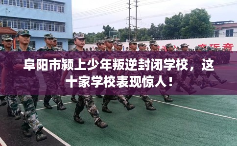 阜阳市颍上少年叛逆封闭学校，这十家学校表现惊人！