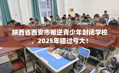 陕西省西安市叛逆青少年封闭学校，2025年错过亏大！