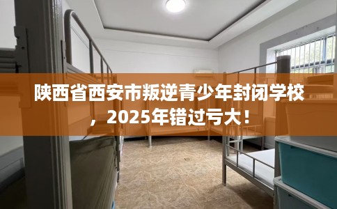 陕西省西安市叛逆青少年封闭学校，2025年错过亏大！