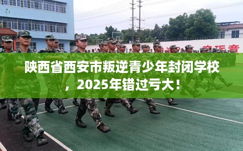 陕西省西安市叛逆青少年封闭学校，2025年错过亏大！