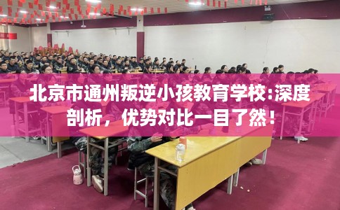 北京市通州叛逆小孩教育学校:深度剖析，优势对比一目了然！