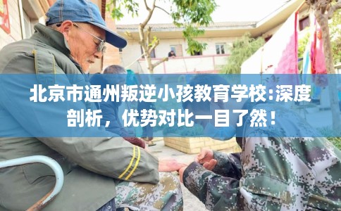 北京市通州叛逆小孩教育学校:深度剖析，优势对比一目了然！