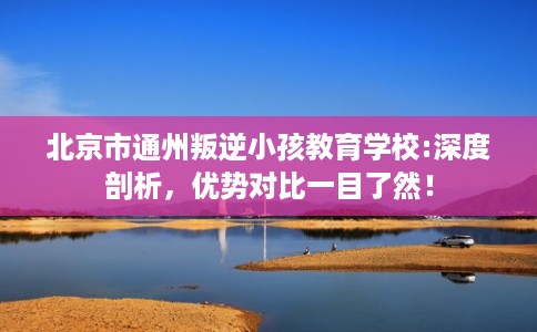 北京市通州叛逆小孩教育学校:深度剖析，优势对比一目了然！