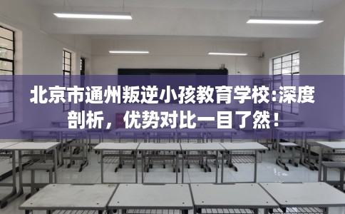 北京市通州叛逆小孩教育学校:深度剖析，优势对比一目了然！