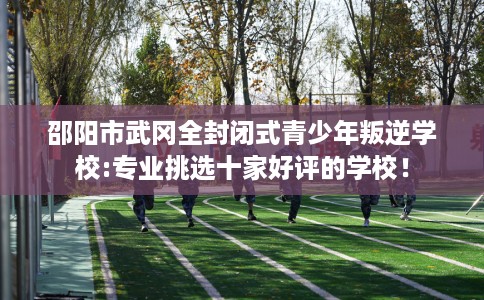 邵阳市武冈全封闭式青少年叛逆学校:专业挑选十家好评的学校！