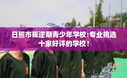 日照市叛逆期青少年学校:专业挑选十家好评的学校! 日照市叛逆期青少年学校:专业挑选十家好评的学校!