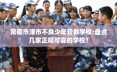 常德市津市不良少年管教学校:盘点几家正规可靠的学校！