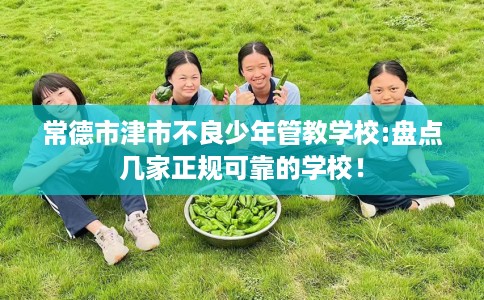 常德市津市不良少年管教学校:盘点几家正规可靠的学校！