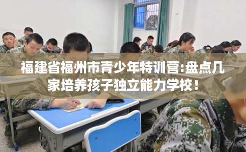 福建省福州市青少年特训营:盘点几家培养孩子独立能力学校! 福建省福州市青少年特训营:盘点几家培养孩子独立能力学校!