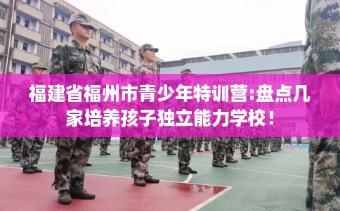 福建省福州市青少年特训营:盘点几家培养孩子独立能力学校! 福建省福州市青少年特训营:盘点几家培养孩子独立能力学校!