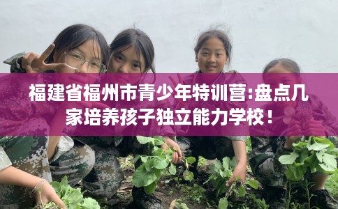 福建省福州市青少年特训营:盘点几家培养孩子独立能力学校! 福建省福州市青少年特训营:盘点几家培养孩子独立能力学校!