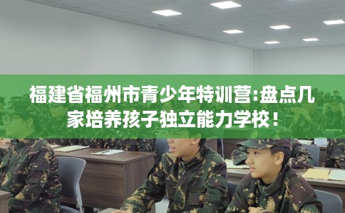 福建省福州市青少年特训营:盘点几家培养孩子独立能力学校！