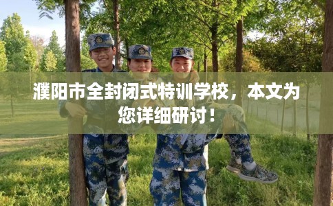濮阳市全封闭式特训学校，本文为您详细研讨！