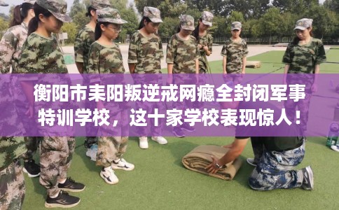 衡阳市耒阳叛逆戒网瘾全封闭军事特训学校,这十家学校表现惊人! 衡阳市耒阳叛逆戒网瘾全封闭军事特训学校,这十家学校表现惊人!