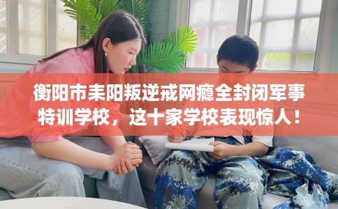 衡阳市耒阳叛逆戒网瘾全封闭军事特训学校，这十家学校表现惊人！
