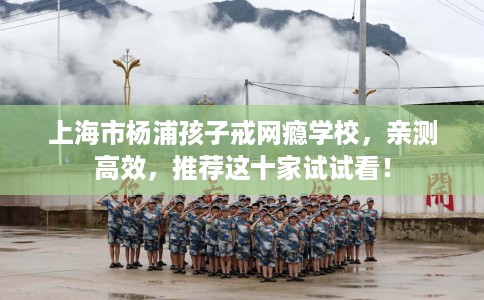 上海市杨浦孩子戒网瘾学校,亲测高效,推荐这十家试试看! 上海市杨浦孩子戒网瘾学校,亲测高效,推荐这十家试试看!