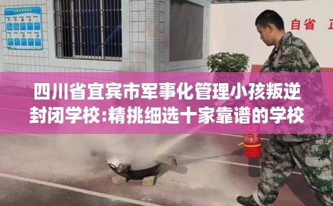 四川省宜宾市军事化管理小孩叛逆封闭学校:精挑细选十家靠谱的学校！