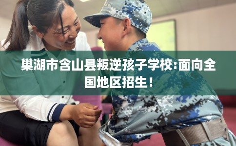 巢湖市含山县叛逆孩子学校:面向全国地区招生！