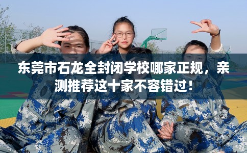 东莞市石龙全封闭学校哪家正规，亲测推荐这十家不容错过！